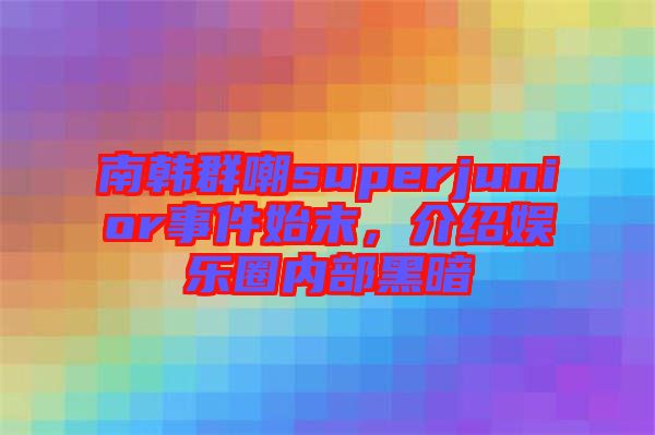 南韓群嘲superjunior事件始末，介紹娛樂圈內部黑暗