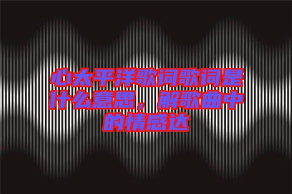 心太平洋歌詞歌詞是什么意思，解歌曲中的情感達