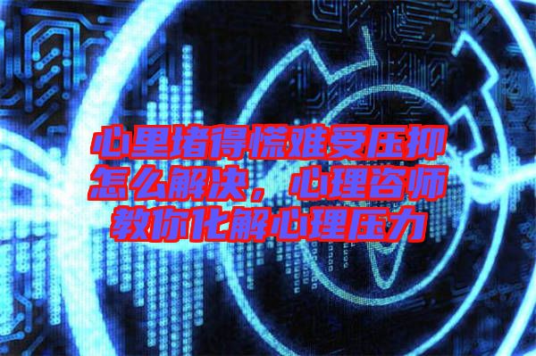 心里堵得慌難受壓抑怎么解決，心理咨師教你化解心理壓力