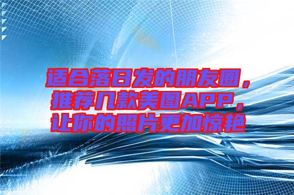 適合落日發(fā)的朋友圈，推薦幾款美圖APP，讓你的照片更加驚艷