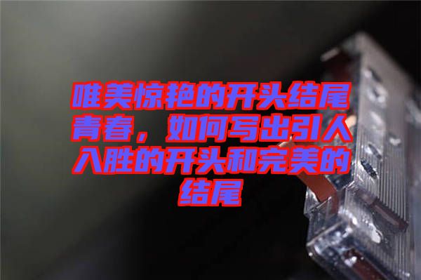 唯美驚艷的開頭結尾青春，如何寫出引人入勝的開頭和完美的結尾