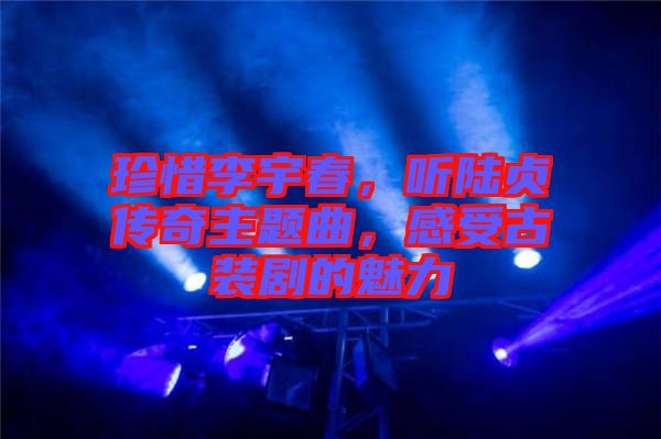 珍惜李宇春，聽陸貞傳奇主題曲，感受古裝劇的魅力