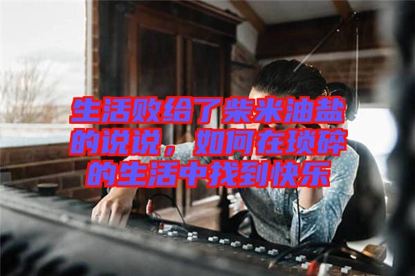 生活敗給了柴米油鹽的說說，如何在瑣碎的生活中找到快樂