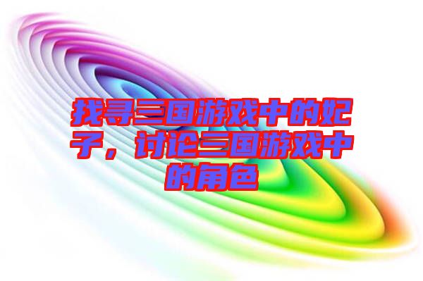 找尋三國游戲中的妃子，討論三國游戲中的角色