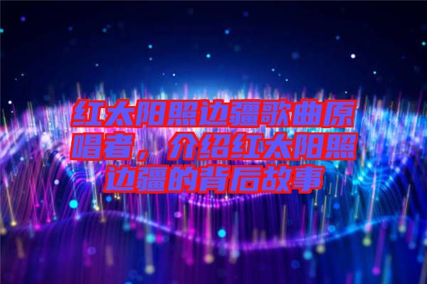 紅太陽照邊疆歌曲原唱者，介紹紅太陽照邊疆的背后故事