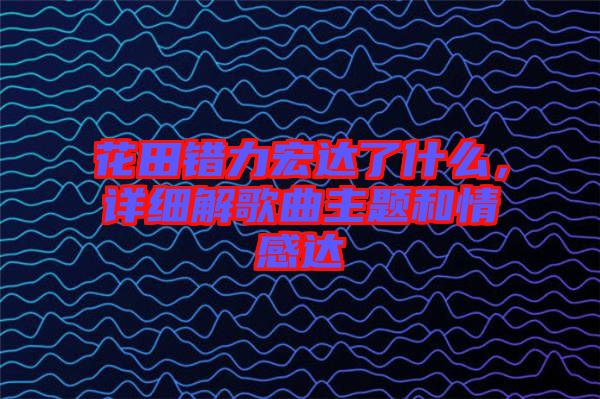 花田錯力宏達了什么，詳細(xì)解歌曲主題和情感達