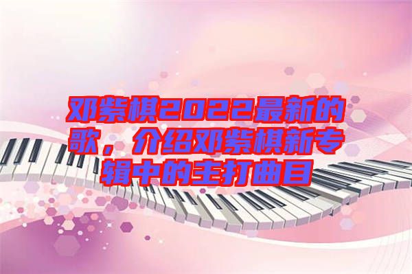 鄧紫棋2022最新的歌，介紹鄧紫棋新專輯中的主打曲目