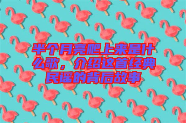 半個月亮爬上來是什么歌，介紹這首經典民謠的背后故事