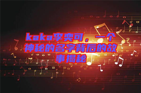 kaka李奕可，一個神秘的名字背后的故事揭秘