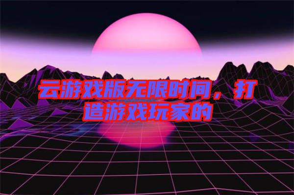 云游戲版無限時間，打造游戲玩家的