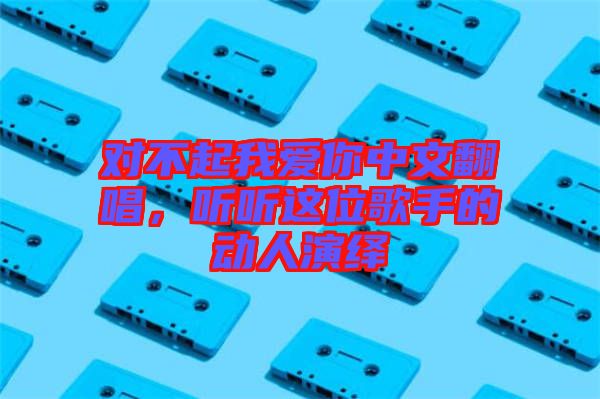 對不起我愛你中文翻唱，聽聽這位歌手的動(dòng)人演繹