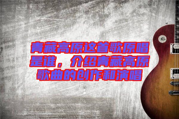 青藏高原這首歌原唱是誰，介紹青藏高原歌曲的創(chuàng)作和演唱