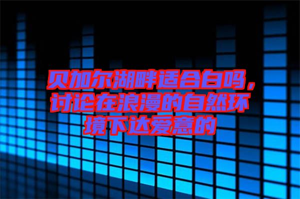 貝加爾湖畔適合白嗎，討論在浪漫的自然環境下達愛意的