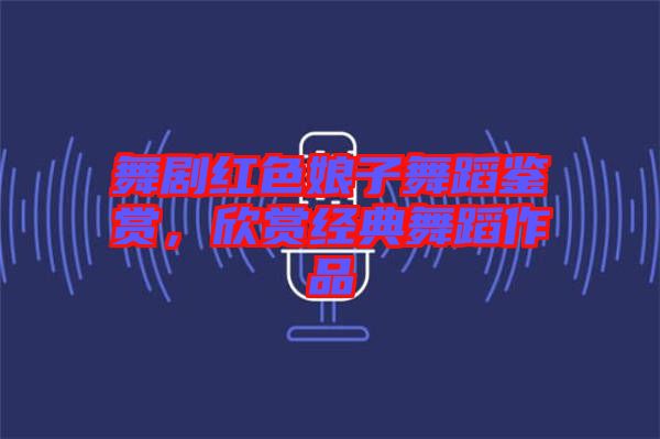 舞劇紅色娘子舞蹈鑒賞，欣賞經典舞蹈作品