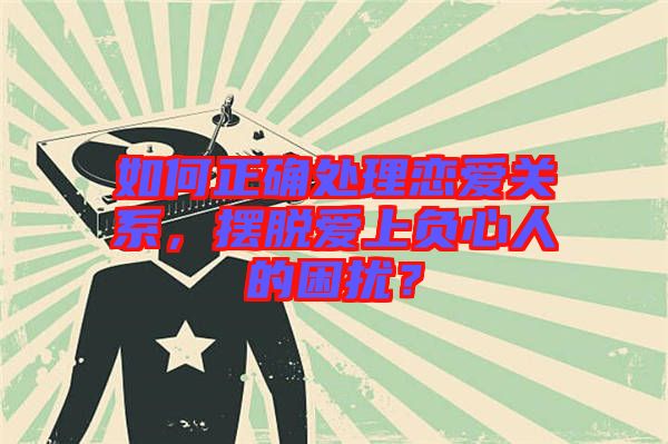 如何正確處理戀愛(ài)關(guān)系，擺脫愛(ài)上負(fù)心人的困擾？