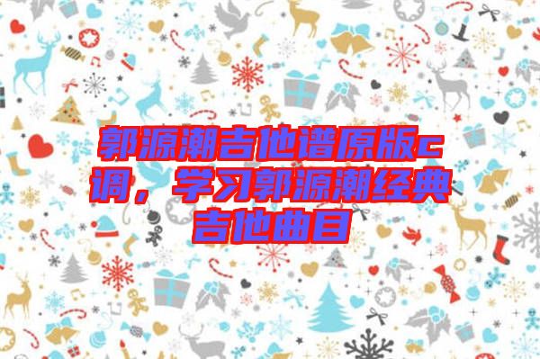 郭源潮吉他譜原版c調(diào)，學(xué)習(xí)郭源潮經(jīng)典吉他曲目