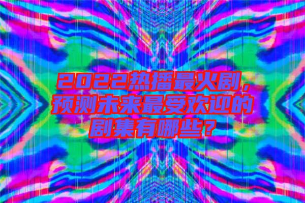 2022熱播最火劇，預測未來最受歡迎的劇集有哪些？