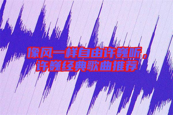 像風一樣自由許巍聽，許巍經典歌曲推薦