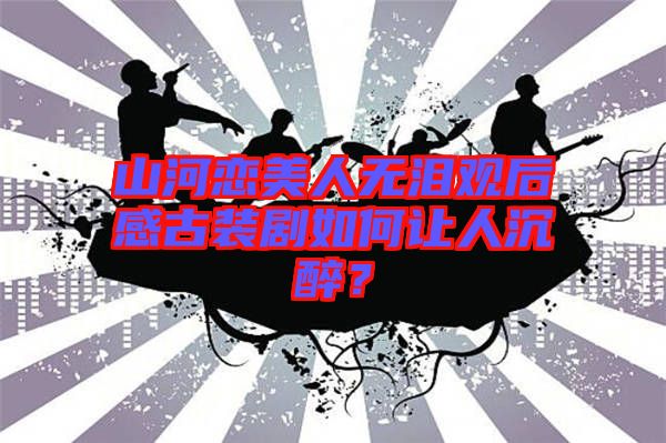 山河戀美人無淚觀后感古裝劇如何讓人沉醉？