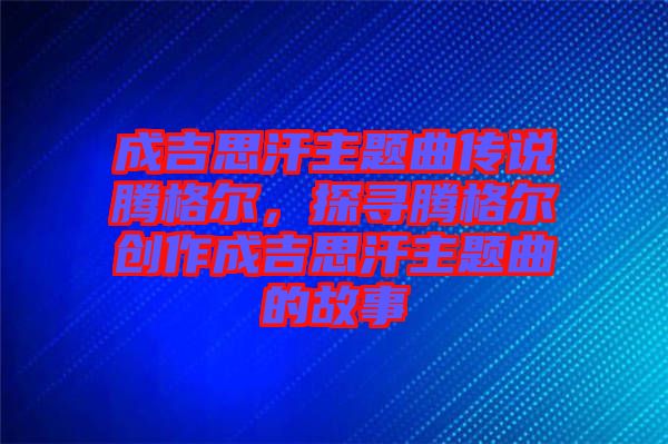 成吉思汗主題曲傳說騰格爾，探尋騰格爾創作成吉思汗主題曲的故事
