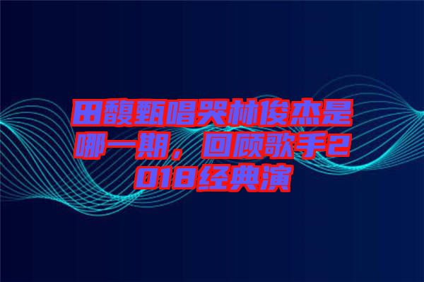 田馥甄唱哭林俊杰是哪一期，回顧歌手2018經典演
