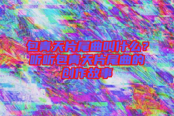 包青天片尾曲叫什么？聽聽包青天片尾曲的創作故事