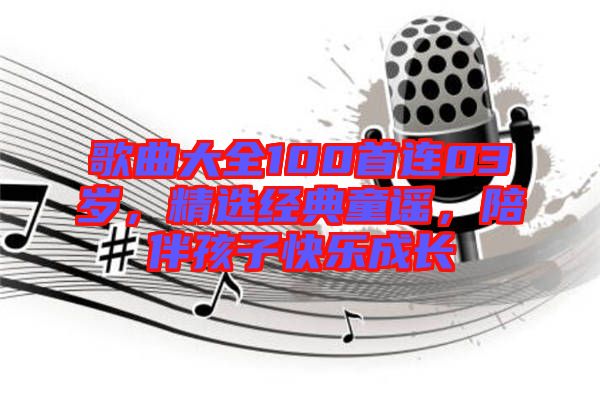 歌曲大全100首連03歲，精選經(jīng)典童謠，陪伴孩子快樂成長(zhǎng)