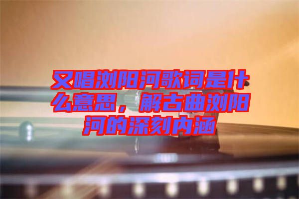 又唱瀏陽河歌詞是什么意思，解古曲瀏陽河的深刻內(nèi)涵