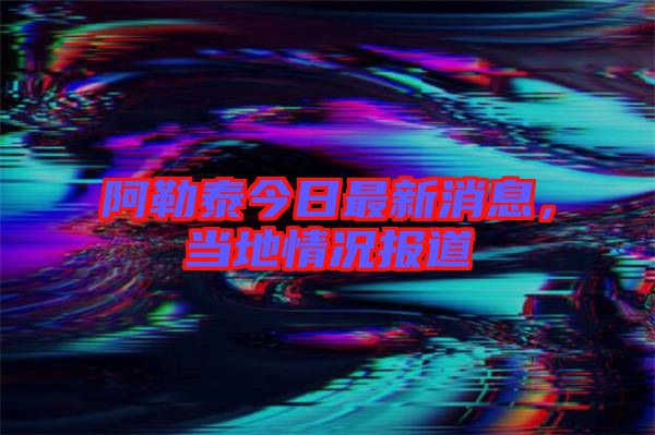 阿勒泰今日最新消息，當地情況報道