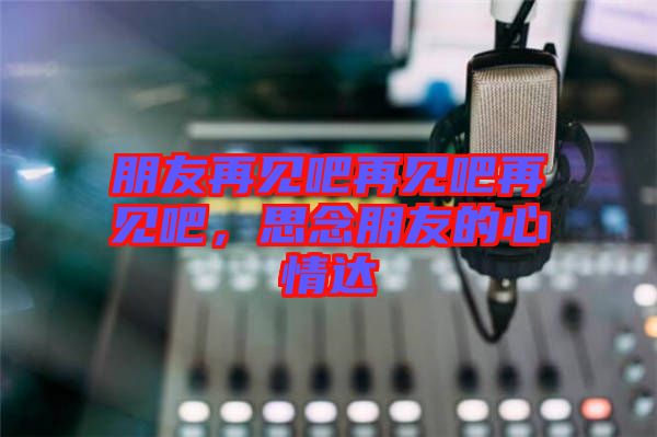 朋友再見吧再見吧再見吧，思念朋友的心情達