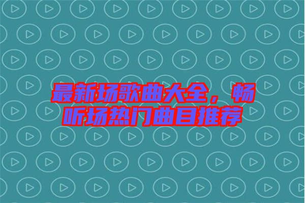 最新場(chǎng)歌曲大全，暢聽(tīng)場(chǎng)熱門曲目推薦