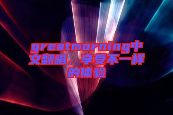 greatmorning中文翻唱，享受不一樣的體驗