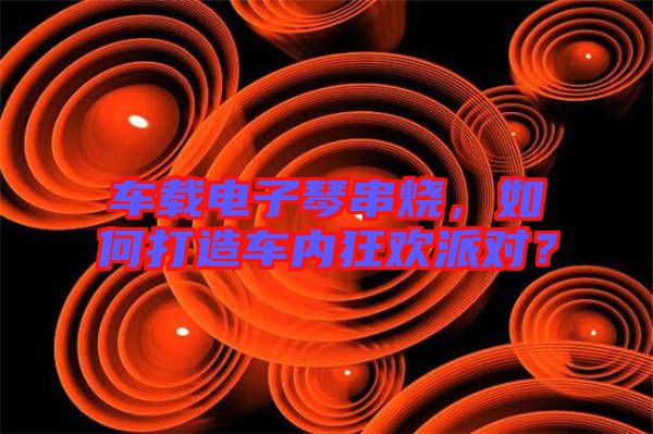 車載電子琴串燒，如何打造車內(nèi)狂歡派對？