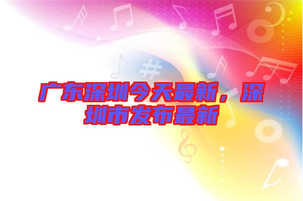 廣東深圳今天最新，深圳市發布最新