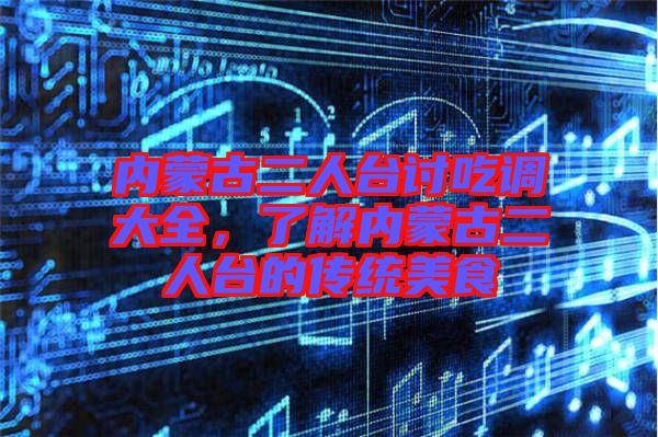 內蒙古二人臺討吃調大全，了解內蒙古二人臺的傳統美食