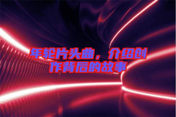 年輪片頭曲，介紹創作背后的故事