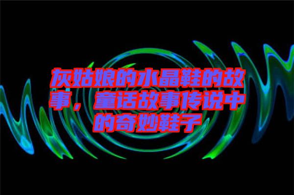 灰姑娘的水晶鞋的故事，童話故事傳說(shuō)中的奇妙鞋子