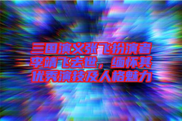 三國演義張飛扮演者李靖飛去世，緬懷其優秀演技及人格魅力