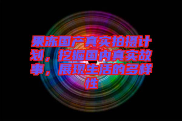果凍國產(chǎn)真實拍攝計劃，挖掘國內(nèi)真實故事，展現(xiàn)生活的多樣性