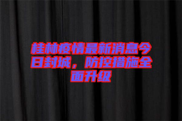 桂林疫情最新消息今日封城，防控措施全面升級