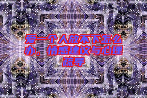 愛一個人放不下怎么辦，情感建議與心理疏導