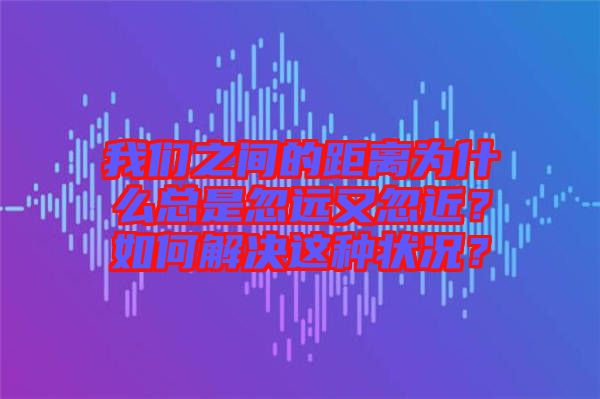 我們之間的距離為什么總是忽遠又忽近？如何解決這種狀況？