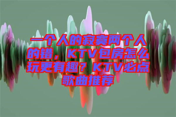 一個人的寂寞兩個人的錯，KTV包房怎么玩更有趣？KTV必點歌曲推薦