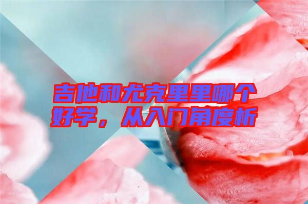 吉他和尤克里里哪個好學(xué)，從入門角度析
