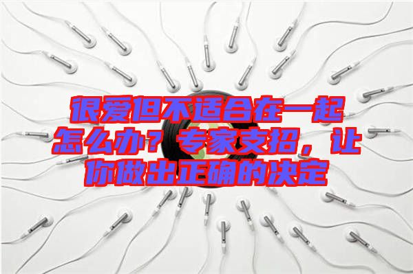 很愛但不適合在一起怎么辦？專家支招，讓你做出正確的決定