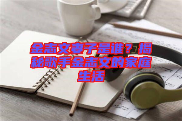 金志文妻子是誰？揭秘歌手金志文的家庭生活