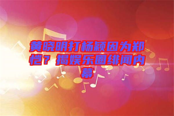 黃曉明打楊穎因為鄭愷？揭娛樂圈緋聞內幕