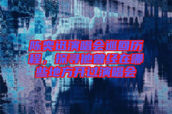 陳奕迅演唱會巡回歷程，探尋他曾經在哪些地方開過演唱會