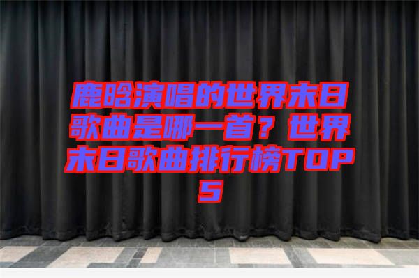 鹿晗演唱的世界末日歌曲是哪一首？世界末日歌曲排行榜TOP5