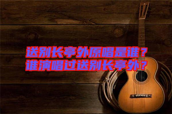 送別長亭外原唱是誰？誰演唱過送別長亭外？